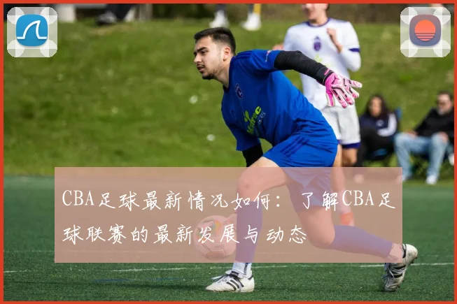 CBA足球最新情况如何：了解CBA足球联赛的最新发展与动态