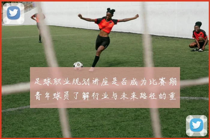 足球职业规划讲座是否成为比赛期青年球员了解行业与未来路径的重要资源
