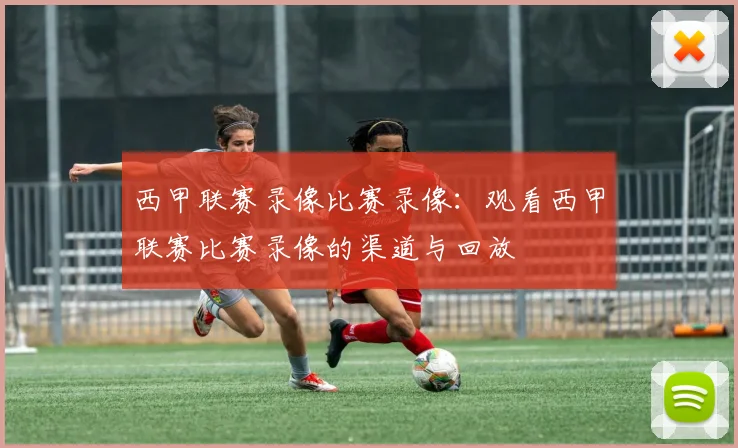 西甲联赛录像比赛录像：观看西甲联赛比赛录像的渠道与回放